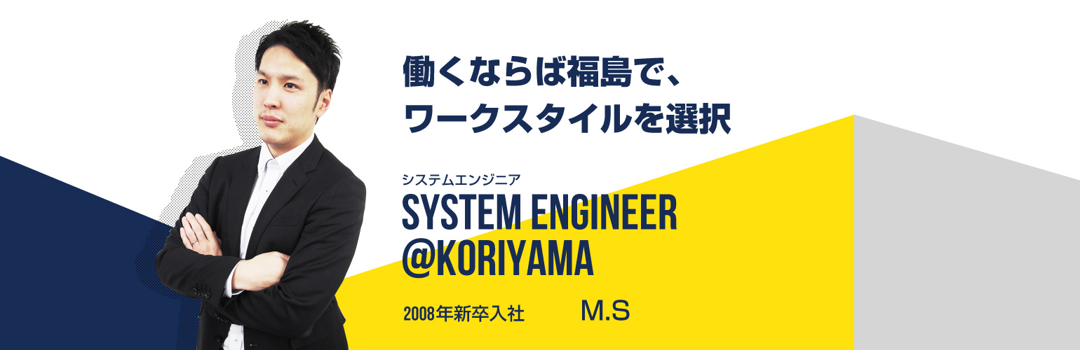 働くならば福島で、ワークスタイルを選択 システムエンジニア SYSTEM ENGINEER@koriyama 2008年新卒入社 M.S