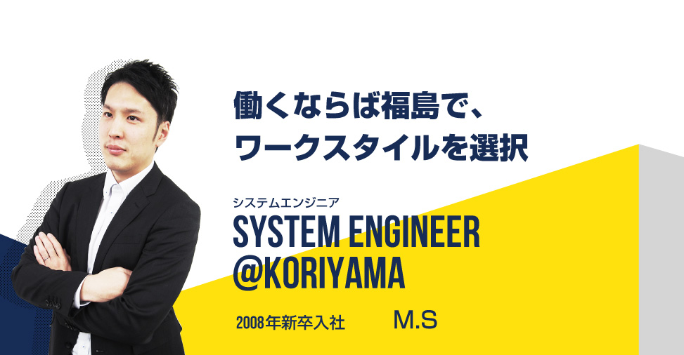働くならば福島で、ワークスタイルを選択 システムエンジニア SYSTEM ENGINEER@koriyama 2008年新卒入社 M.S