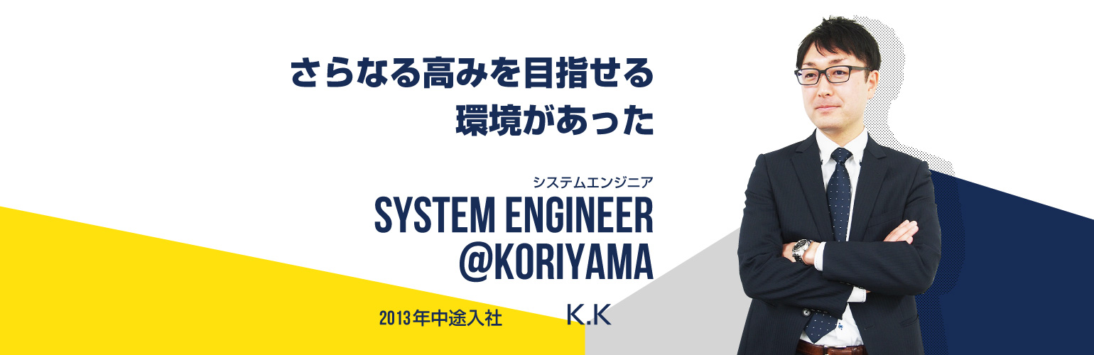 さらなる高みを目指せる環境があった システムエンジニア SYSTEM ENGINEER@koriyama 2013年中途入社 K.K